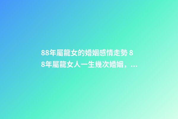 88年屬龍女的婚姻感情走勢 88年屬龍女人一生幾次婚姻，88屬龍的一生婚姻狀況